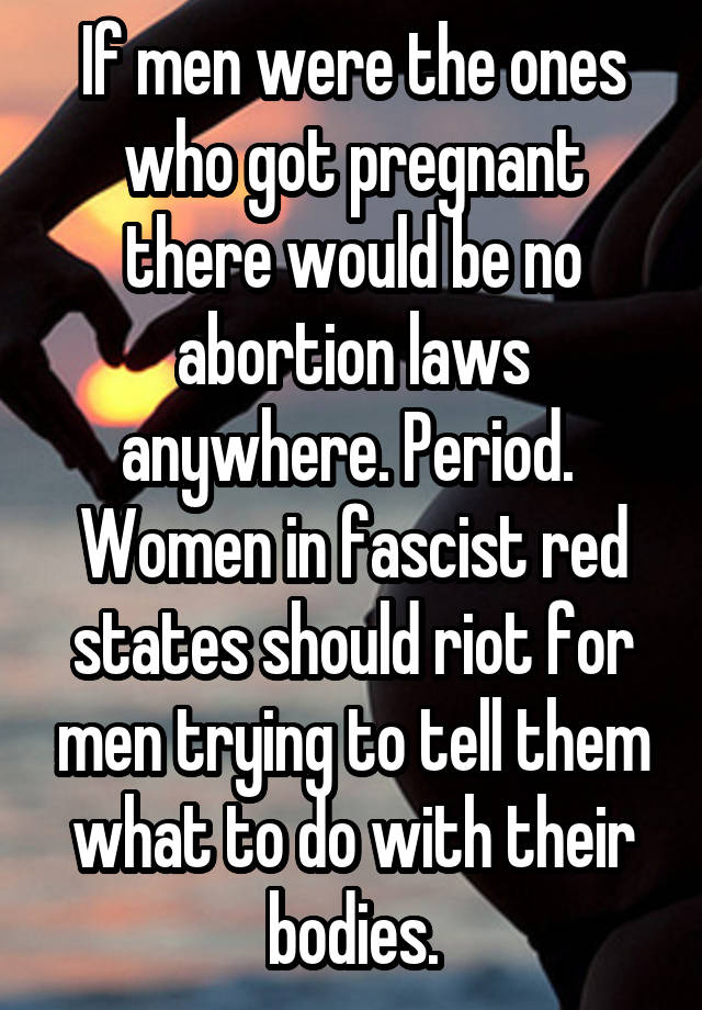 If men were the ones who got pregnant there would be no abortion laws anywhere. Period. 
Women in fascist red states should riot for men trying to tell them what to do with their bodies.