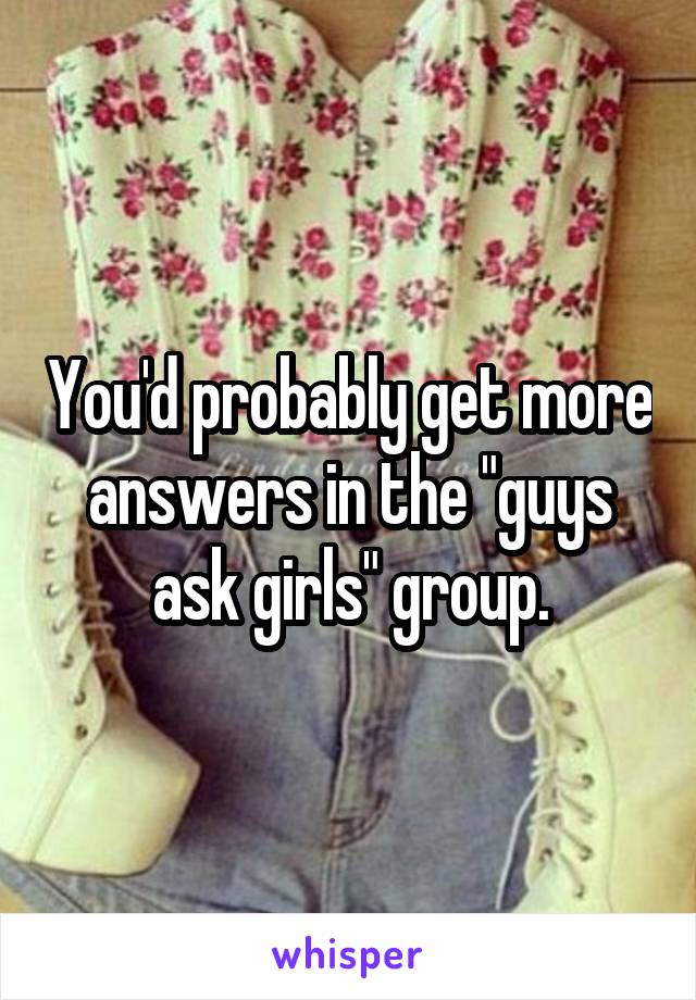 You'd probably get more answers in the "guys ask girls" group.