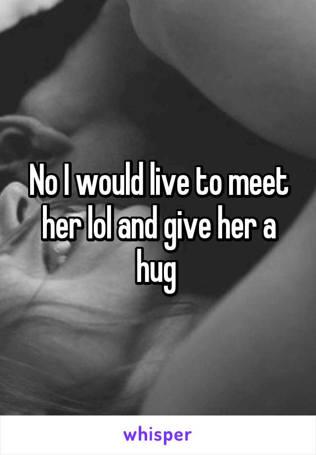 No I would live to meet her lol and give her a hug 