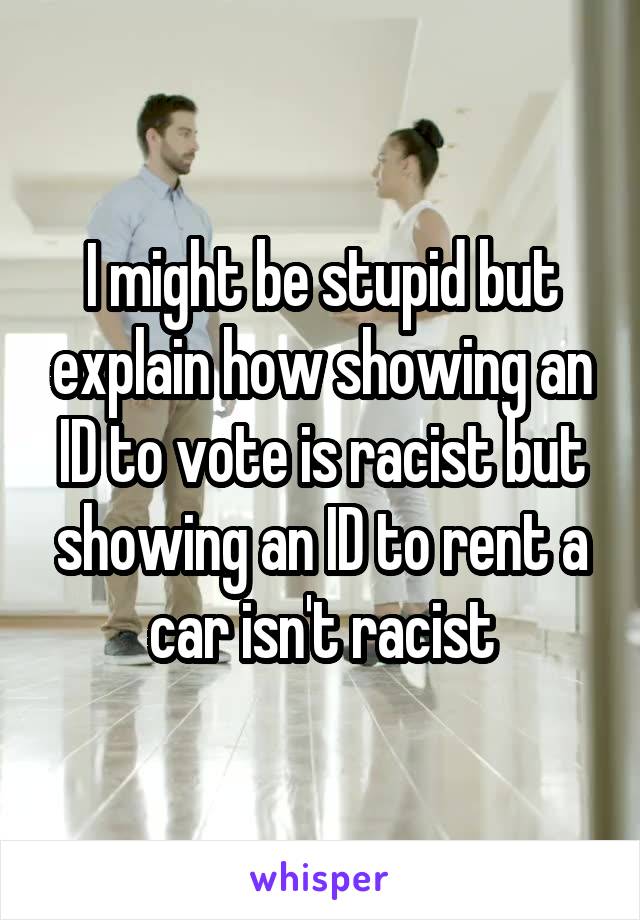 I might be stupid but explain how showing an ID to vote is racist but showing an ID to rent a car isn't racist