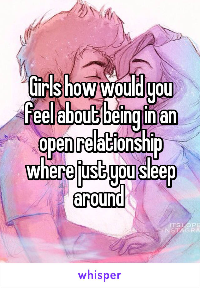 Girls how would you feel about being in an open relationship where just you sleep around 