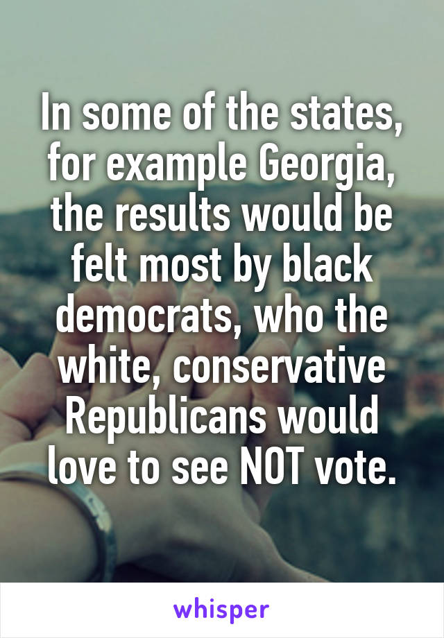 In some of the states, for example Georgia, the results would be felt most by black democrats, who the white, conservative Republicans would love to see NOT vote.
