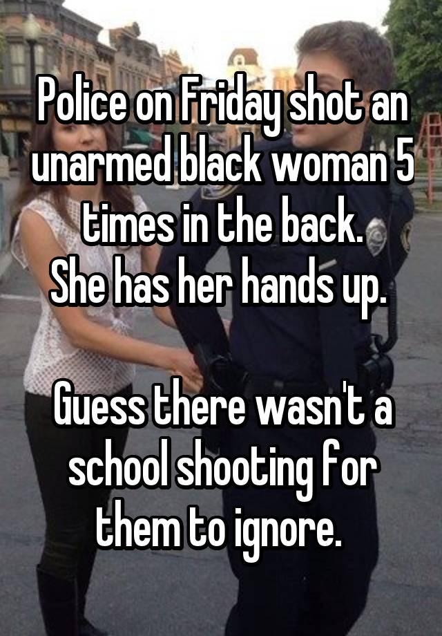 Police on Friday shot an unarmed black woman 5 times in the back.
She has her hands up. 

Guess there wasn't a school shooting for them to ignore. 