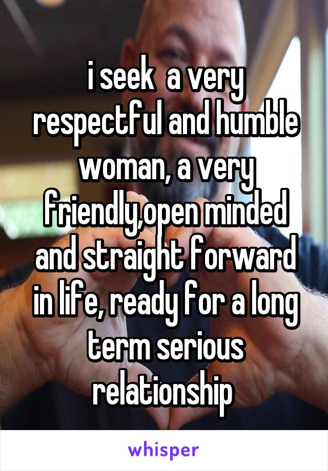 i seek  a very respectful and humble woman, a very friendly,open minded and straight forward in life, ready for a long term serious relationship 