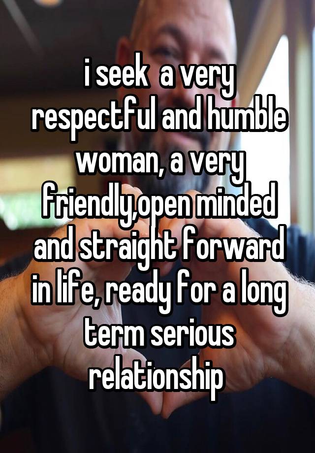 i seek  a very respectful and humble woman, a very friendly,open minded and straight forward in life, ready for a long term serious relationship 