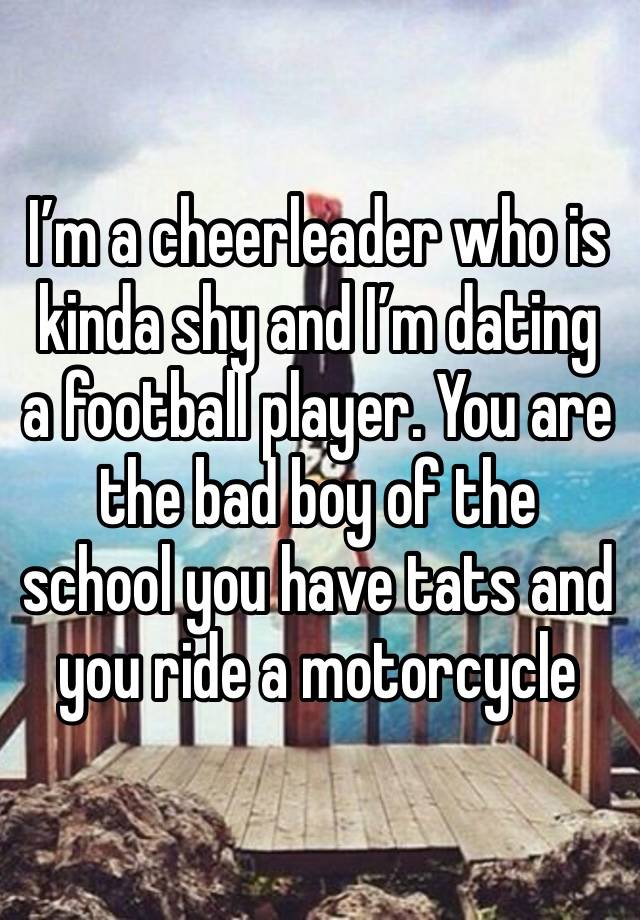 I’m a cheerleader who is kinda shy and I’m dating a football player. You are the bad boy of the school you have tats and you ride a motorcycle 