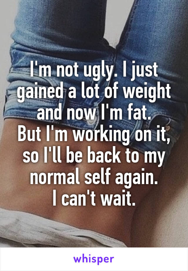 I'm not ugly. I just gained a lot of weight and now I'm fat.
But I'm working on it, so I'll be back to my normal self again.
I can't wait.