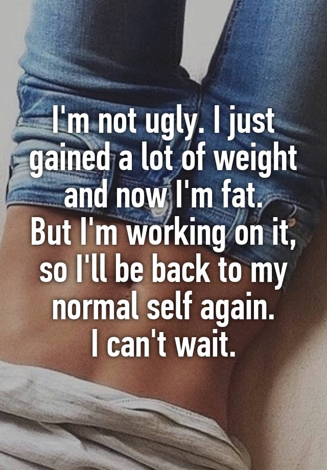 I'm not ugly. I just gained a lot of weight and now I'm fat.
But I'm working on it, so I'll be back to my normal self again.
I can't wait.