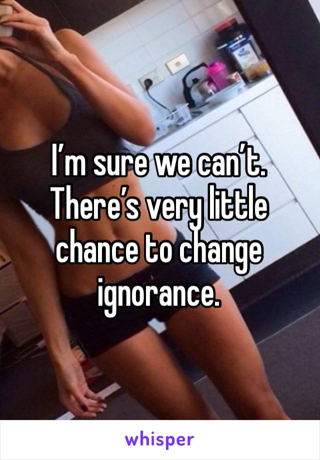 I’m sure we can’t. 
There’s very little chance to change ignorance. 