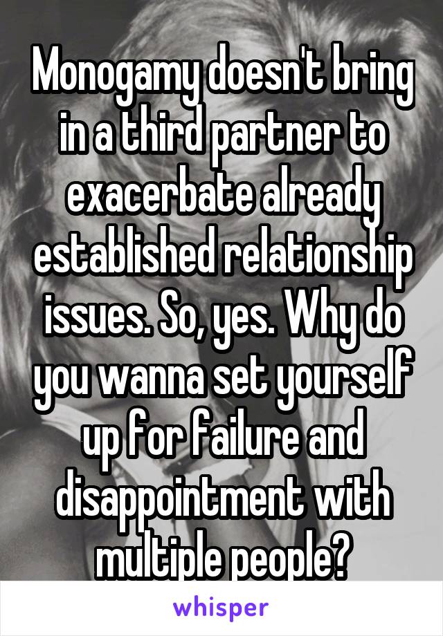 Monogamy doesn't bring in a third partner to exacerbate already established relationship issues. So, yes. Why do you wanna set yourself up for failure and disappointment with multiple people?