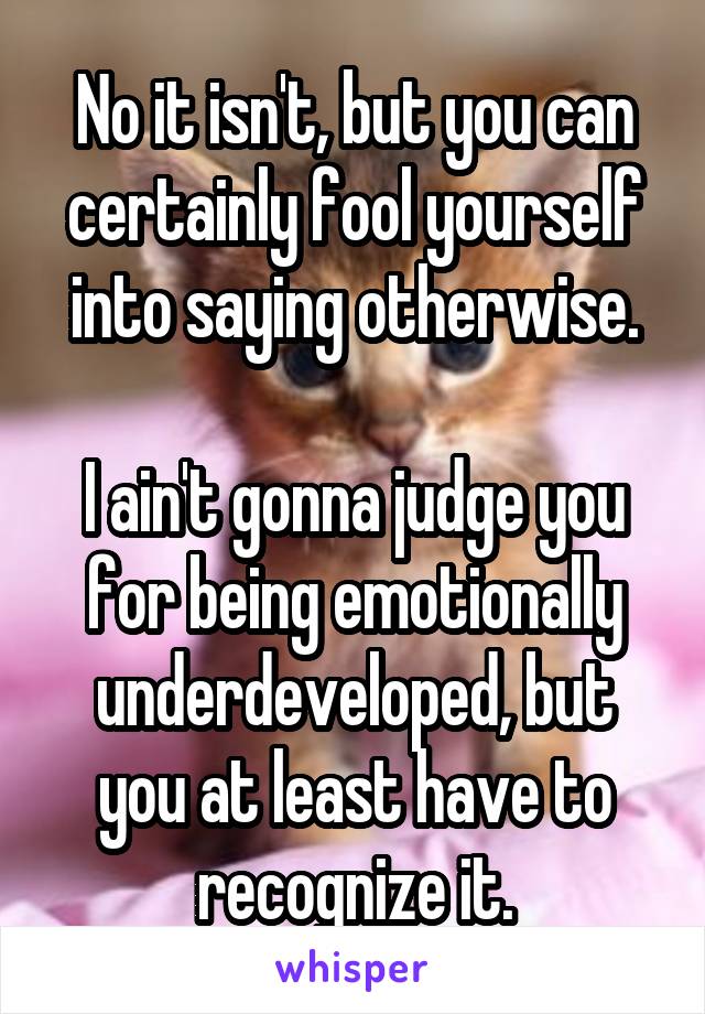 No it isn't, but you can certainly fool yourself into saying otherwise.

I ain't gonna judge you for being emotionally underdeveloped, but you at least have to recognize it.