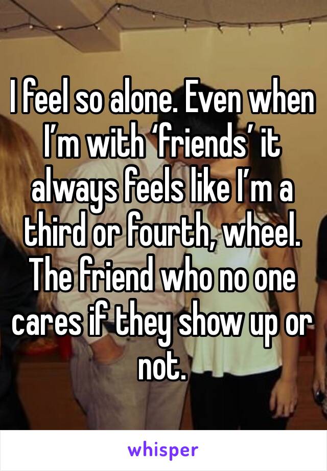 I feel so alone. Even when I’m with ‘friends’ it always feels like I’m a third or fourth, wheel. The friend who no one cares if they show up or not. 