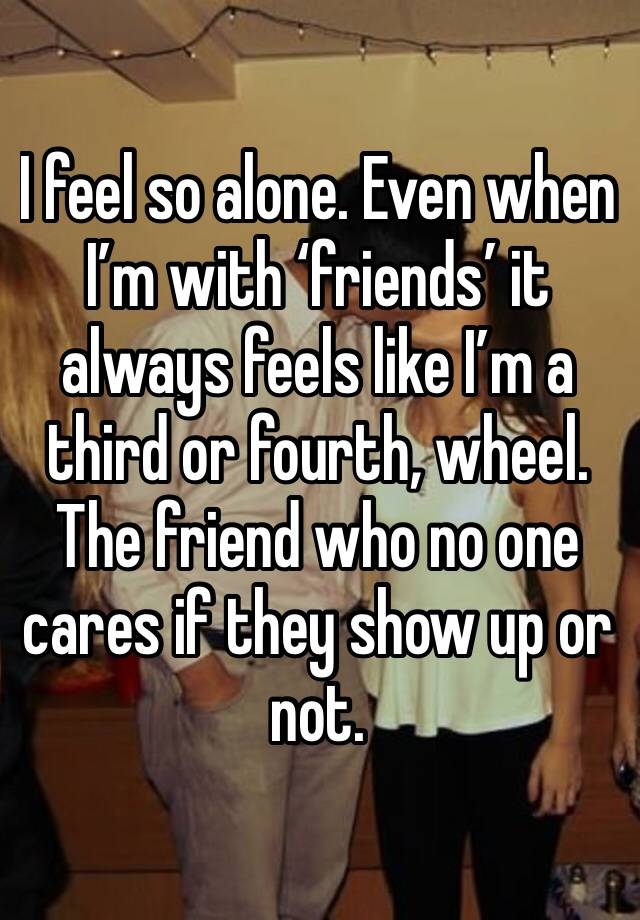 I feel so alone. Even when I’m with ‘friends’ it always feels like I’m a third or fourth, wheel. The friend who no one cares if they show up or not. 