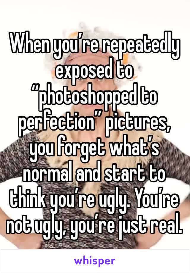 When you’re repeatedly exposed to “photoshopped to perfection” pictures, you forget what’s normal and start to think you’re ugly. You’re not ugly, you’re just real. 