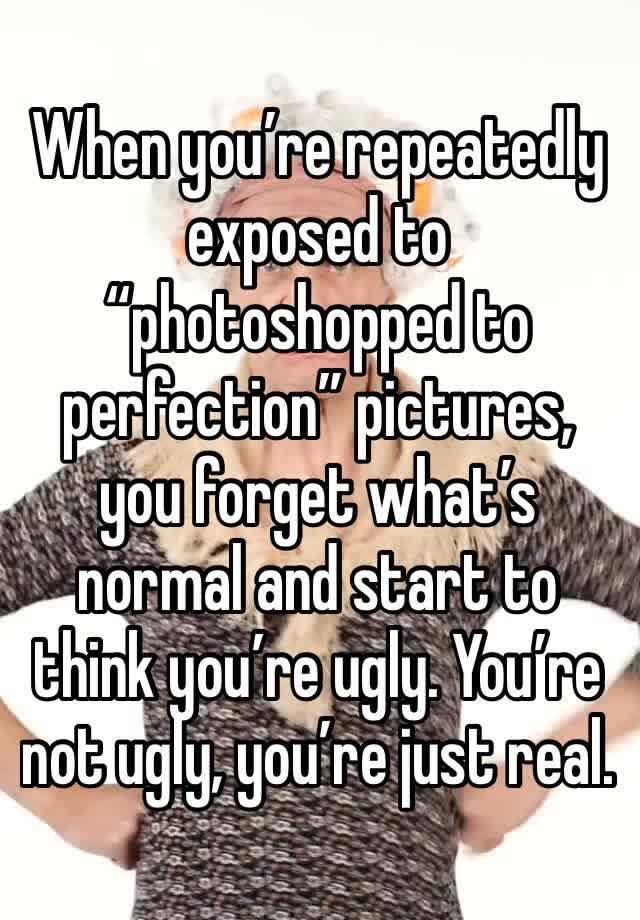 When you’re repeatedly exposed to “photoshopped to perfection” pictures, you forget what’s normal and start to think you’re ugly. You’re not ugly, you’re just real. 