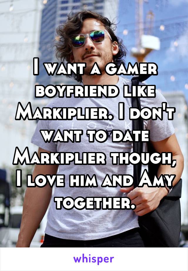 I want a gamer boyfriend like Markiplier. I don't want to date Markiplier though, I love him and Amy together.