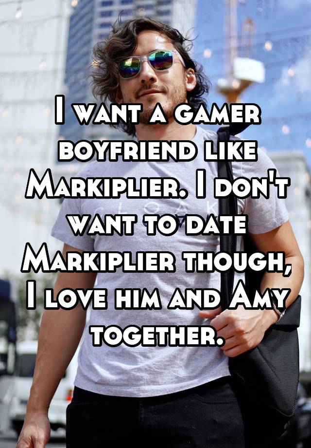 I want a gamer boyfriend like Markiplier. I don't want to date Markiplier though, I love him and Amy together.