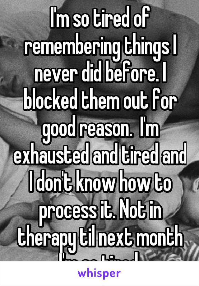 I'm so tired of remembering things I never did before. I blocked them out for good reason.  I'm exhausted and tired and I don't know how to process it. Not in therapy til next month I'm so tired.