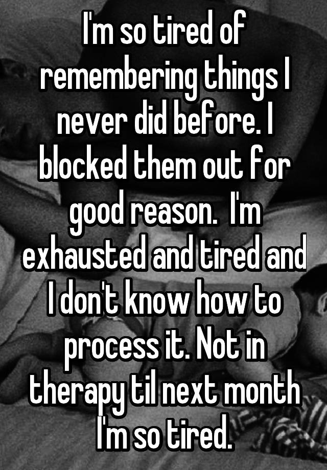 I'm so tired of remembering things I never did before. I blocked them out for good reason.  I'm exhausted and tired and I don't know how to process it. Not in therapy til next month I'm so tired.