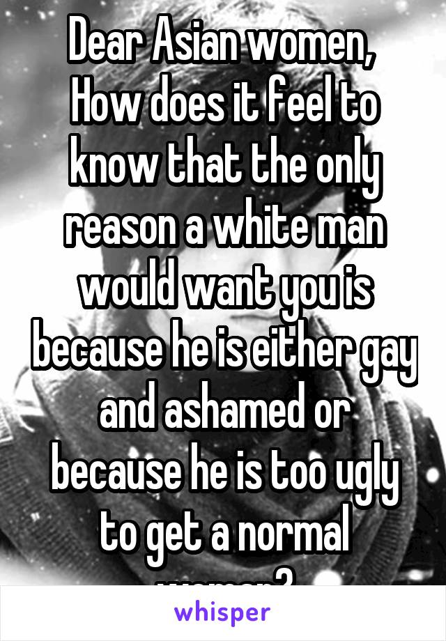 Dear Asian women, 
How does it feel to know that the only reason a white man would want you is because he is either gay and ashamed or because he is too ugly to get a normal woman?