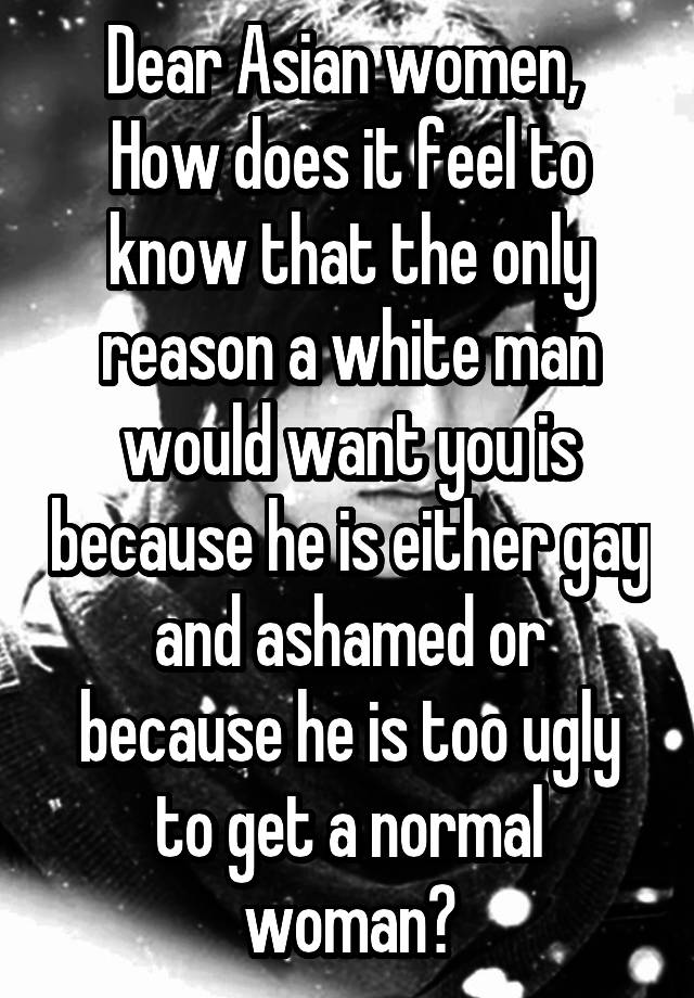 Dear Asian women, 
How does it feel to know that the only reason a white man would want you is because he is either gay and ashamed or because he is too ugly to get a normal woman?