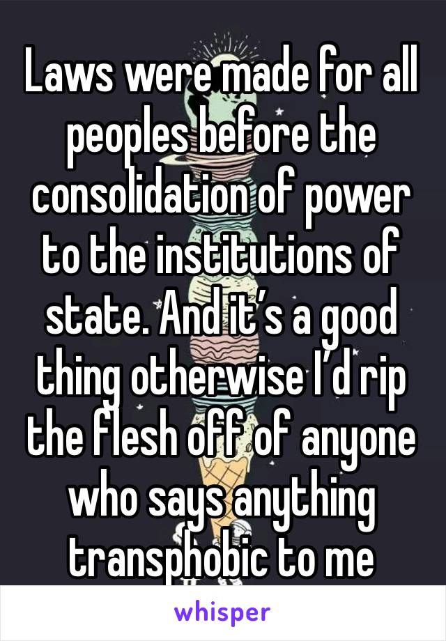 Laws were made for all peoples before the consolidation of power to the institutions of state. And it’s a good thing otherwise I’d rip the flesh off of anyone who says anything transphobic to me