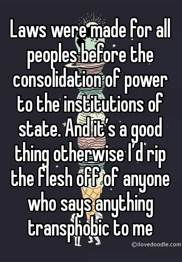 Laws were made for all peoples before the consolidation of power to the institutions of state. And it’s a good thing otherwise I’d rip the flesh off of anyone who says anything transphobic to me