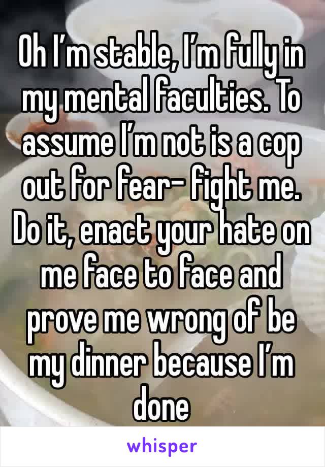 Oh I’m stable, I’m fully in my mental faculties. To assume I’m not is a cop out for fear- fight me. Do it, enact your hate on me face to face and prove me wrong of be my dinner because I’m done 