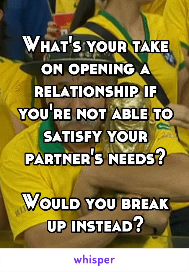 What's your take on opening a relationship if you're not able to satisfy your partner's needs?

Would you break up instead?