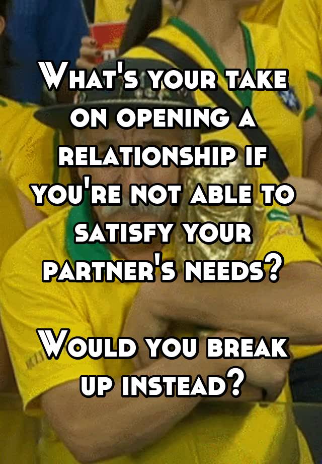 What's your take on opening a relationship if you're not able to satisfy your partner's needs?

Would you break up instead?