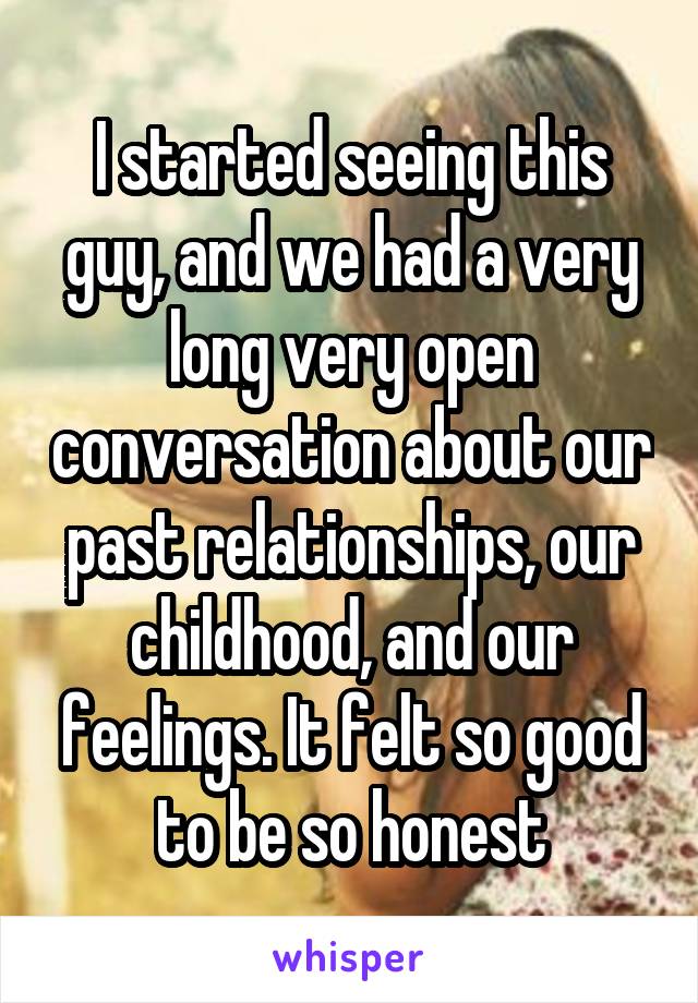 I started seeing this guy, and we had a very long very open conversation about our past relationships, our childhood, and our feelings. It felt so good to be so honest