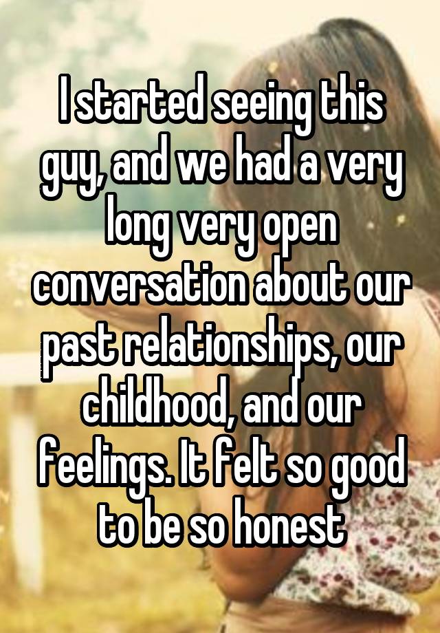 I started seeing this guy, and we had a very long very open conversation about our past relationships, our childhood, and our feelings. It felt so good to be so honest