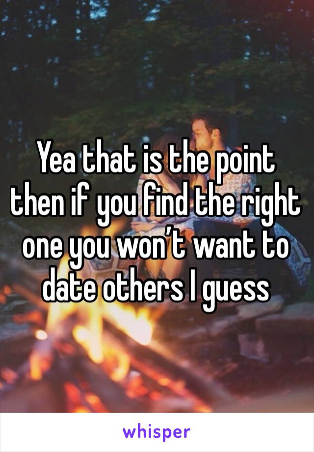 Yea that is the point then if you find the right one you won’t want to date others I guess 