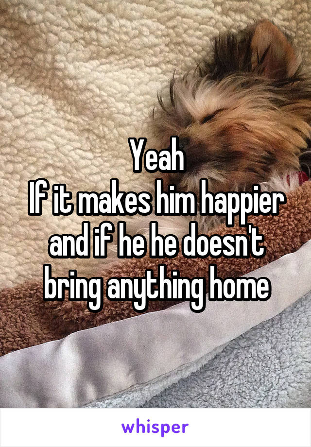 Yeah
If it makes him happier and if he he doesn't bring anything home