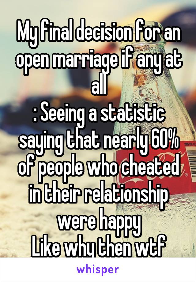 My final decision for an open marriage if any at all
: Seeing a statistic saying that nearly 60% of people who cheated in their relationship were happy
Like why then wtf