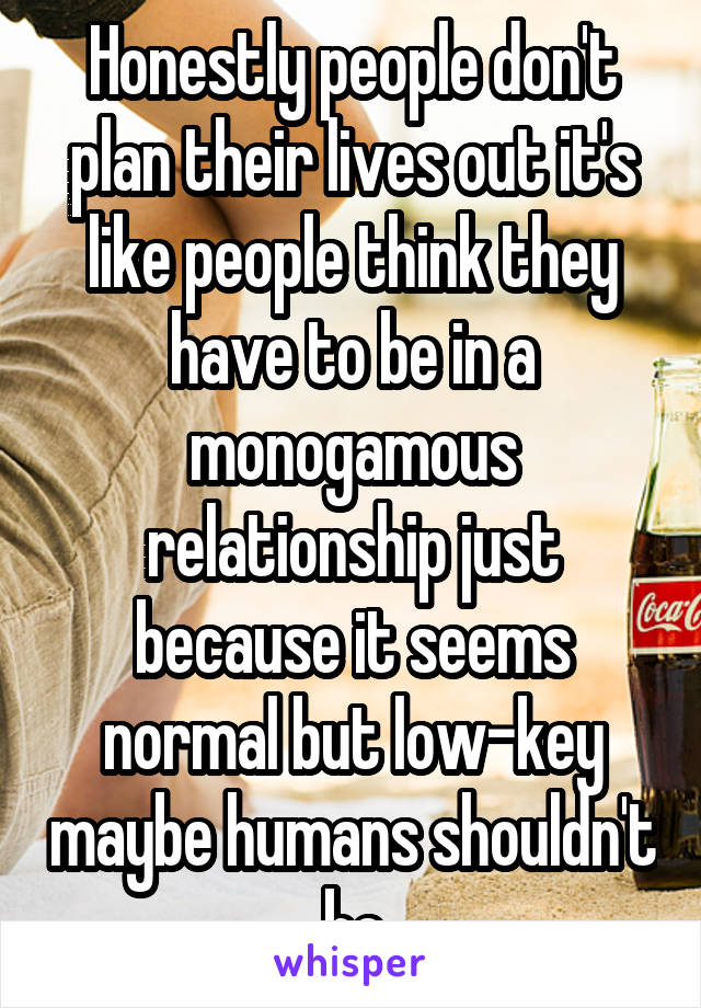 Honestly people don't plan their lives out it's like people think they have to be in a monogamous relationship just because it seems normal but low-key maybe humans shouldn't be