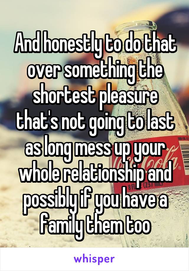 And honestly to do that over something the shortest pleasure that's not going to last as long mess up your whole relationship and possibly if you have a family them too