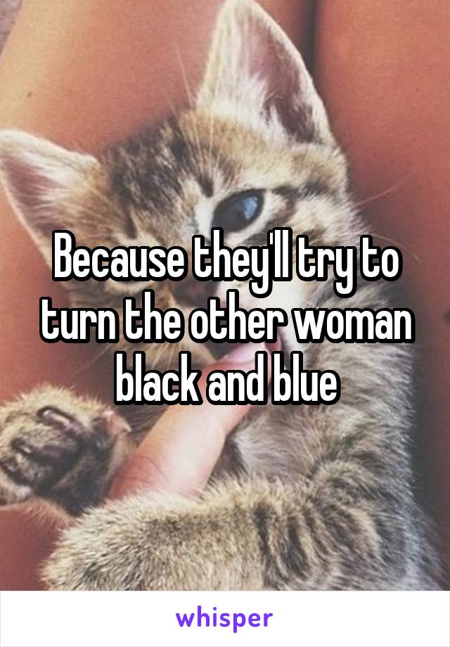 Because they'll try to turn the other woman black and blue