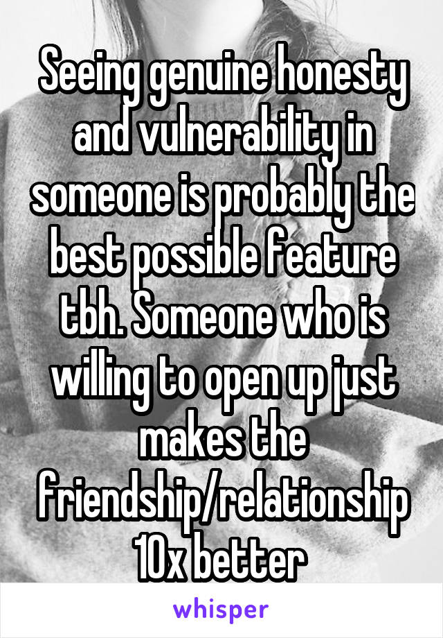 Seeing genuine honesty and vulnerability in someone is probably the best possible feature tbh. Someone who is willing to open up just makes the friendship/relationship 10x better 