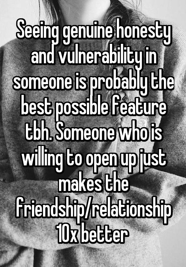 Seeing genuine honesty and vulnerability in someone is probably the best possible feature tbh. Someone who is willing to open up just makes the friendship/relationship 10x better 