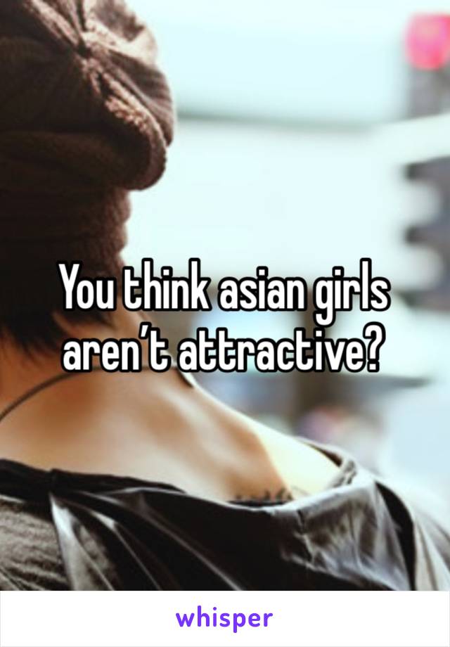 You think asian girls aren’t attractive?