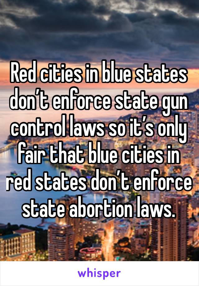 Red cities in blue states don’t enforce state gun control laws so it’s only fair that blue cities in red states don’t enforce state abortion laws.