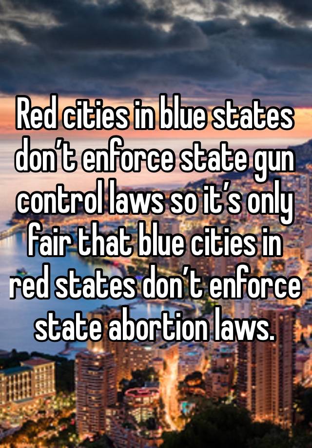 Red cities in blue states don’t enforce state gun control laws so it’s only fair that blue cities in red states don’t enforce state abortion laws.