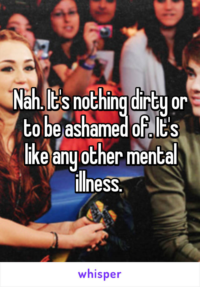 Nah. It's nothing dirty or to be ashamed of. It's like any other mental illness. 