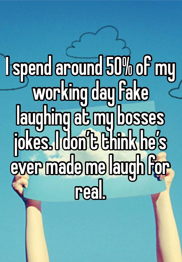 I spend around 50% of my working day fake laughing at my bosses jokes. I don’t think he’s ever made me laugh for real. 