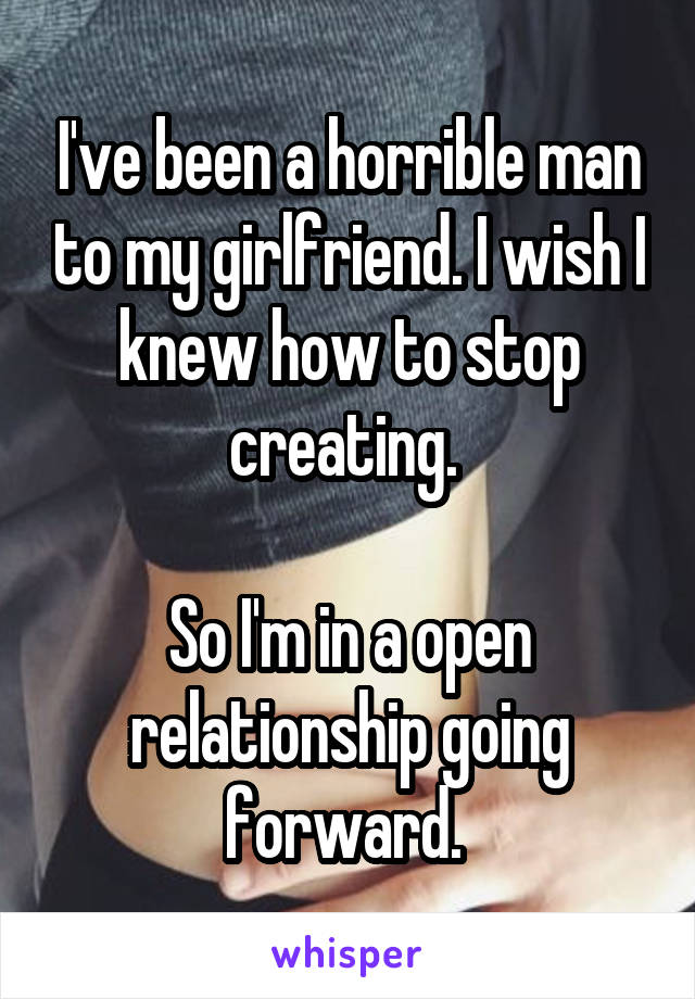 I've been a horrible man to my girlfriend. I wish I knew how to stop creating. 

So I'm in a open relationship going forward. 