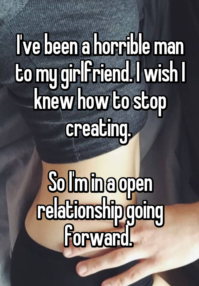 I've been a horrible man to my girlfriend. I wish I knew how to stop creating. 

So I'm in a open relationship going forward. 