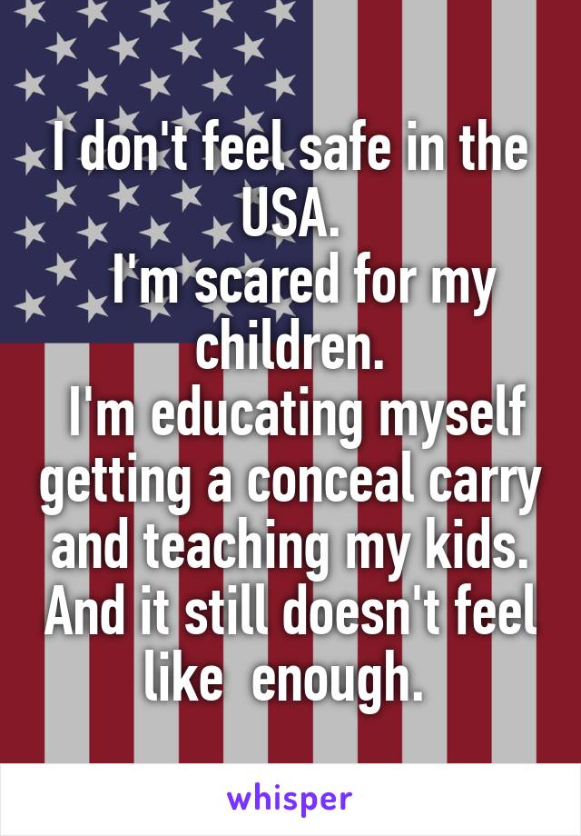 I don't feel safe in the USA.
  I'm scared for my children.
 I'm educating myself getting a conceal carry and teaching my kids. And it still doesn't feel like  enough. 