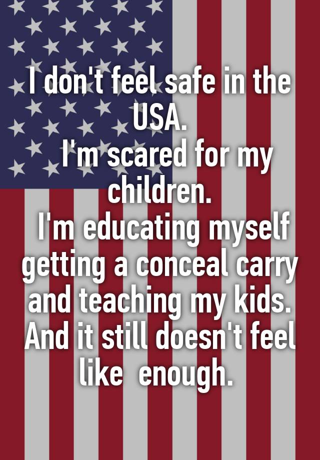 I don't feel safe in the USA.
  I'm scared for my children.
 I'm educating myself getting a conceal carry and teaching my kids. And it still doesn't feel like  enough. 