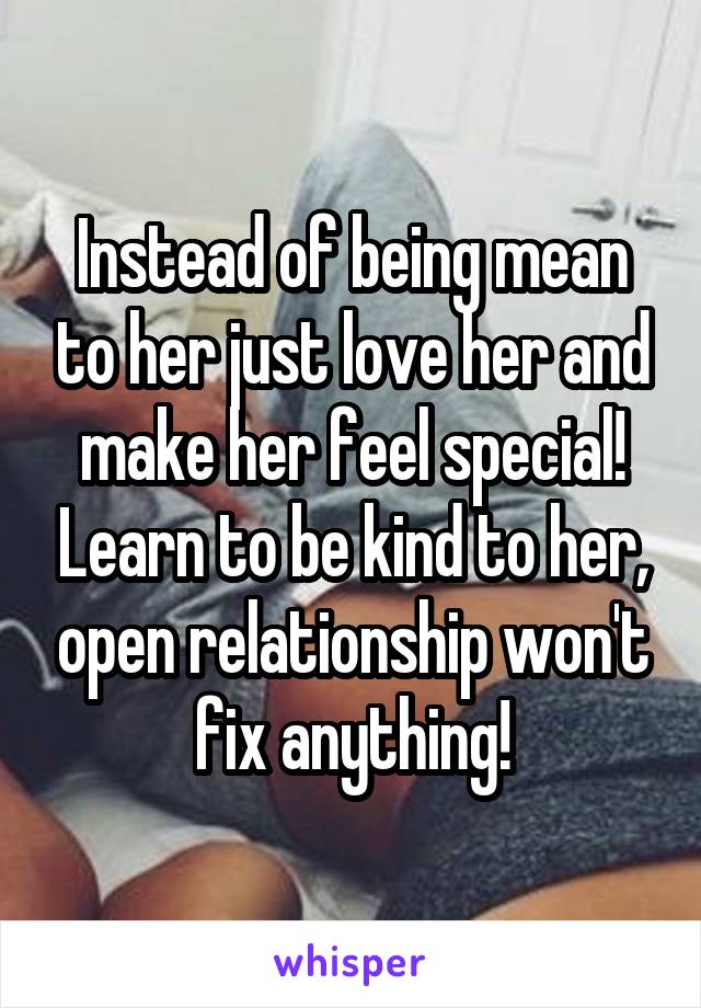 Instead of being mean to her just love her and make her feel special! Learn to be kind to her, open relationship won't fix anything!